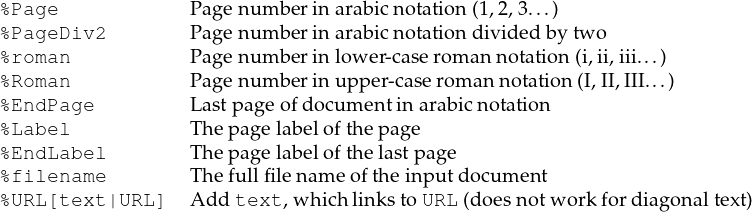 %Page             Page num ber in arab icn otation (1,2,3...)
%PageDiv2         Page num ber in arab icn otation divided by tw o
%roman            Page num ber in low er-caserom annotation (i,ii,iii...)
%Roman            Page num ber in upper-case rom an notation (I,II,III...)
%EndPage          Lastpage ofdocum entin arabicn otation
%Label            The pagelabelofth epage
%EndLabel         The pagelabelofth elastp age
%filename         The fullfilenam eofthe input document
%URL[text |URL]   Ad dtext ,wh ich linkstoURL (doesnotw orkfordiagonaltext)
