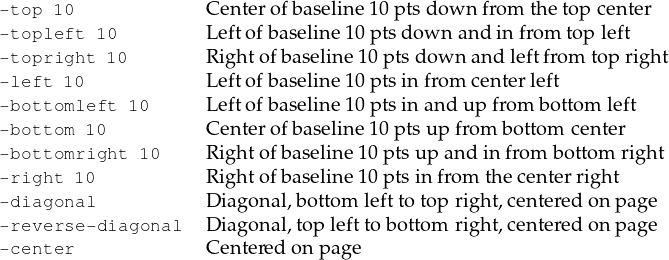 -top 10            C enter ofbaseline10p ts down from the top center
-topleft 10        L eftofb aseline 10ptsdow n andinfrom topleft
-topright 10       R ight ofbaseline10p ts down and leftfrom top right
-left 10           L eftofb aseline 10ptsinfrom center left
-bottomleft 10     L eftofb aseline 10ptsinand up from bottom left
-bottom 10         C enter ofbaseline10p ts upfrom bottom center
-bottomright 10    R ight ofbaseline10p ts upand infro m bottom right
-right 10          R ight ofbaseline10p ts in from thecenterright
-diagonal          D iag onal,botto m leftto topright,centered on page
-reverse-diagonal  D iag onal,topleftto bottom right,centered on page
-center            C entered onpage  
